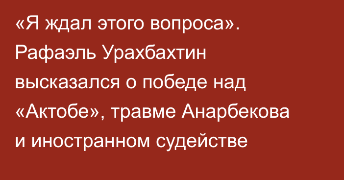 «Я ждал этого вопроса». Рафаэль Урахбахтин высказался о победе над «Актобе», травме Анарбекова и иностранном судействе