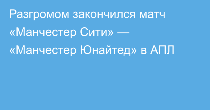 Разгромом закончился матч «Манчестер Сити» — «Манчестер Юнайтед» в АПЛ