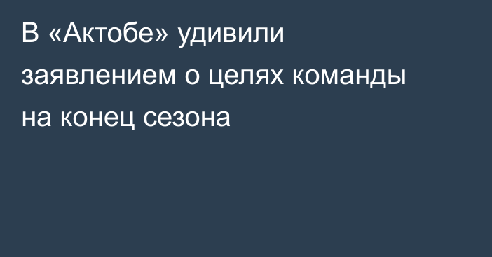 В «Актобе» удивили заявлением о целях команды на конец сезона