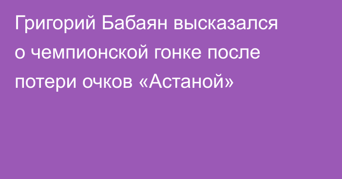 Григорий Бабаян высказался о чемпионской гонке после потери очков «Астаной»