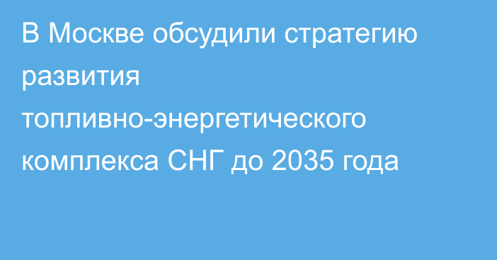 В Москве обсудили стратегию развития топливно-энергетического комплекса СНГ до 2035 года