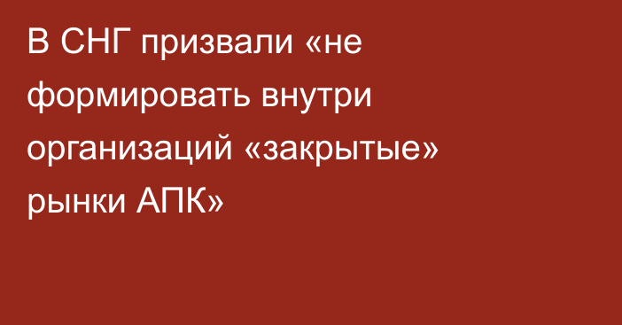 В СНГ призвали «не формировать внутри организаций «закрытые» рынки АПК»
