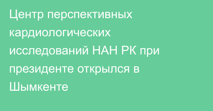 Центр перспективных кардиологических исследований НАН РК при президенте открылся в Шымкенте