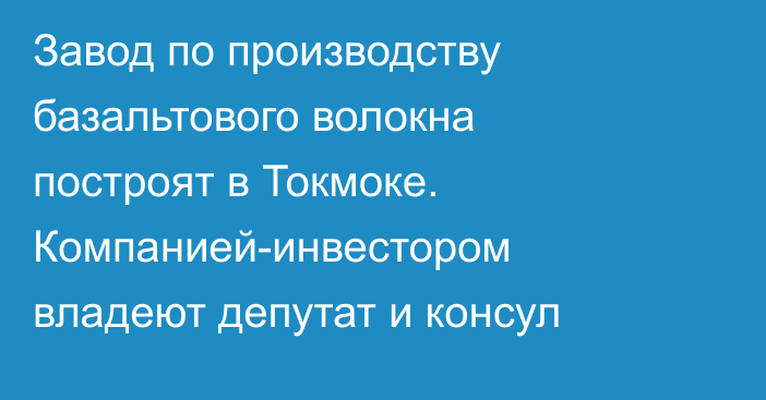 Завод по производству базальтового волокна построят в Токмоке. Компанией-инвестором владеют депутат и консул
