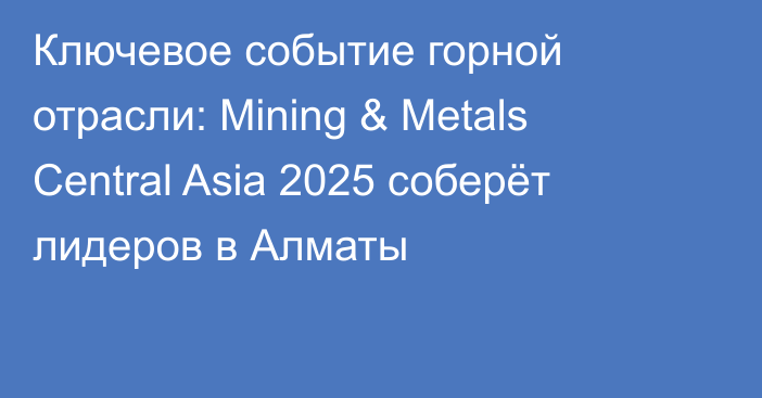 Ключевое событие горной отрасли: Mining & Metals Central Asia 2025 соберёт лидеров в Алматы