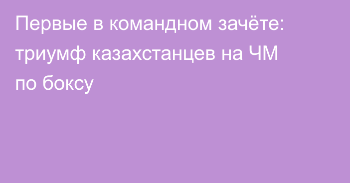 Первые в командном зачёте: триумф казахстанцев на ЧМ по боксу
