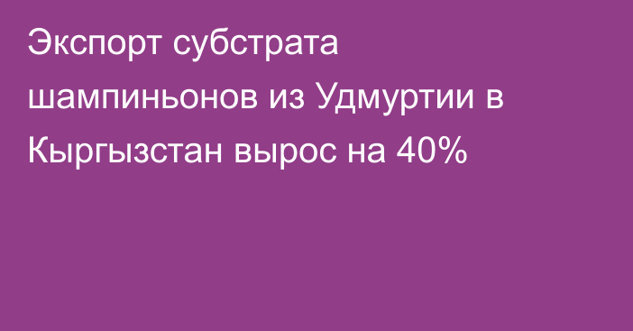 Экспорт субстрата шампиньонов из Удмуртии в Кыргызстан вырос на 40%