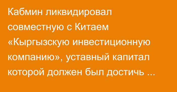 Кабмин ликвидировал совместную с Китаем «Кыргызскую инвестиционную компанию», уставный капитал которой должен был достичь $10 млрд