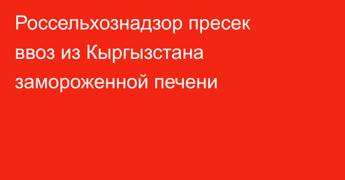 Россельхознадзор пресек ввоз из Кыргызстана замороженной печени