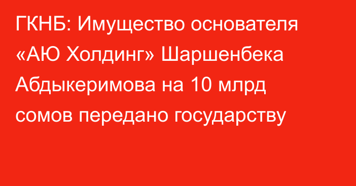 ГКНБ: Имущество основателя «АЮ Холдинг» Шаршенбека Абдыкеримова на 10 млрд сомов передано государству