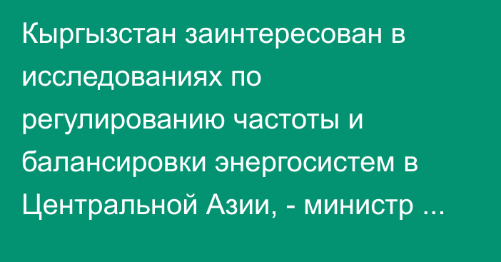 Кыргызстан заинтересован в исследованиях по регулированию частоты и балансировки энергосистем в Центральной Азии, - министр Ибраев
