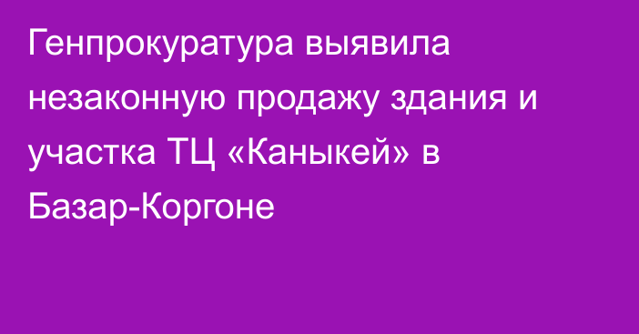 Генпрокуратура выявила незаконную продажу здания и участка ТЦ «Каныкей» в Базар-Коргоне