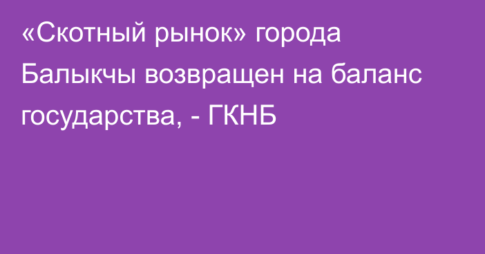«Скотный рынок» города Балыкчы возвращен на баланс государства, - ГКНБ