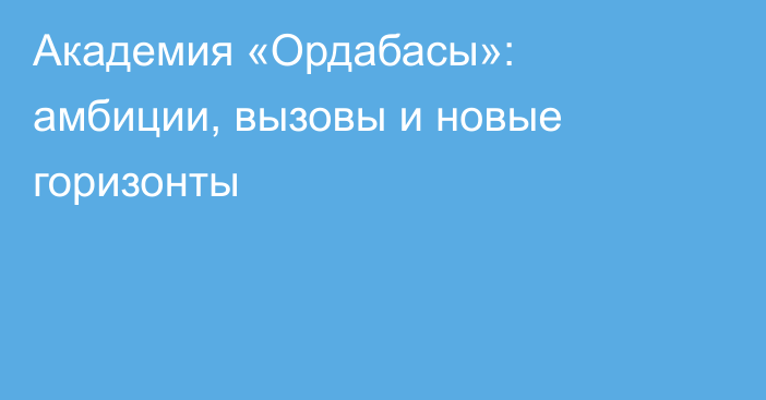 Академия «Ордабасы»: амбиции, вызовы и новые горизонты