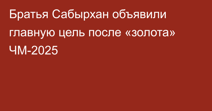 Братья Сабырхан объявили главную цель после «золота» ЧМ-2025