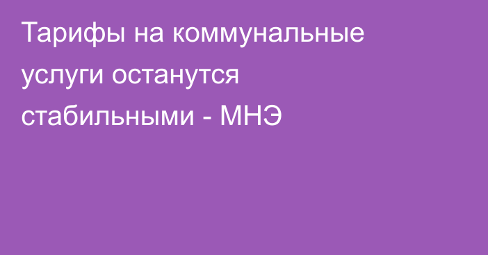 Тарифы на коммунальные услуги останутся стабильными - МНЭ