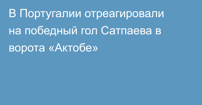 В Португалии отреагировали на победный гол Сатпаева в ворота «Актобе»
