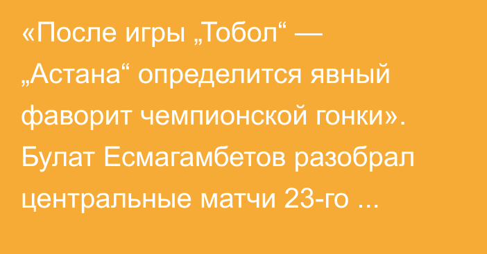 «После игры „Тобол“ — „Астана“ определится явный фаворит чемпионской гонки». Булат Есмагамбетов разобрал центральные матчи 23-го тура КПЛ и оценил работу зарубежных судей