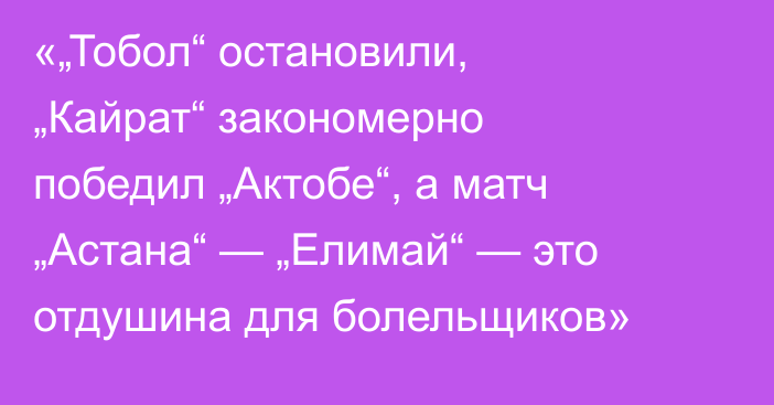 «„Тобол“ остановили, „Кайрат“ закономерно победил „Актобе“, а матч „Астана“ — „Елимай“ — это отдушина для болельщиков»