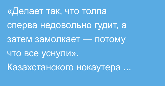 «Делает так, что толпа сперва недовольно гудит, а затем замолкает — потому что все уснули». Казахстанского нокаутера обвинили в «антибоксе»