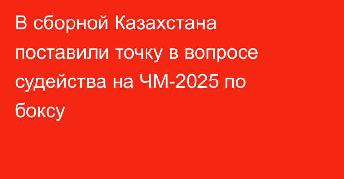 В сборной Казахстана поставили точку в вопросе судейства на ЧМ-2025 по боксу