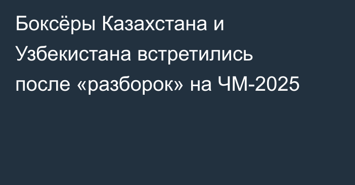 Боксёры Казахстана и Узбекистана встретились после «разборок» на ЧМ-2025