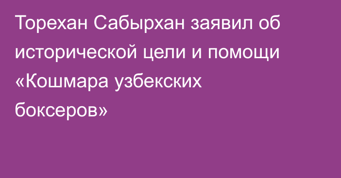 Торехан Сабырхан заявил об исторической цели и помощи «Кошмара узбекских боксеров»