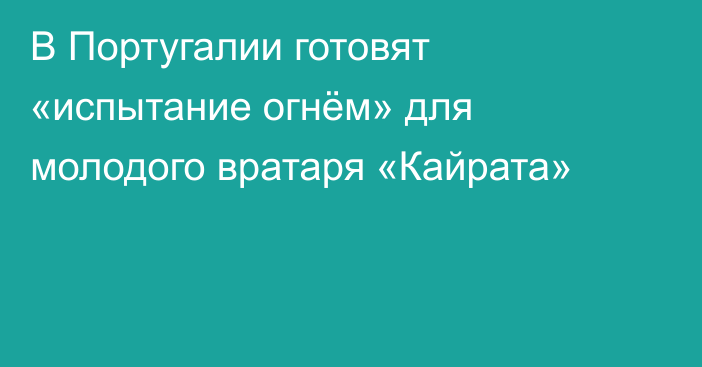 В Португалии готовят «испытание огнём» для молодого вратаря «Кайрата»