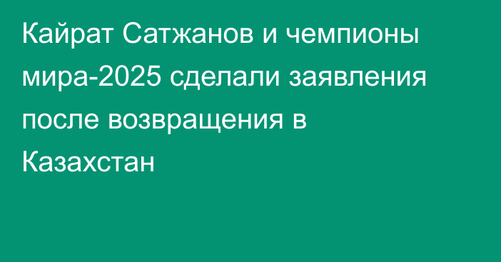 Кайрат Сатжанов и чемпионы мира-2025 сделали заявления после возвращения в Казахстан