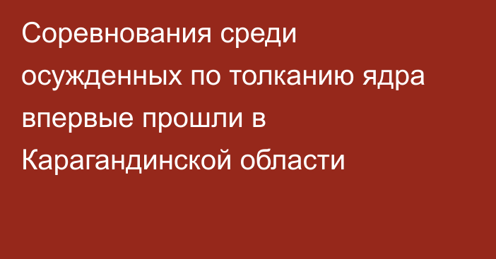 Соревнования среди осужденных по толканию ядра впервые прошли в Карагандинской области