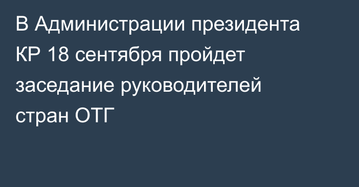 В Администрации президента КР 18 сентября пройдет заседание руководителей стран ОТГ