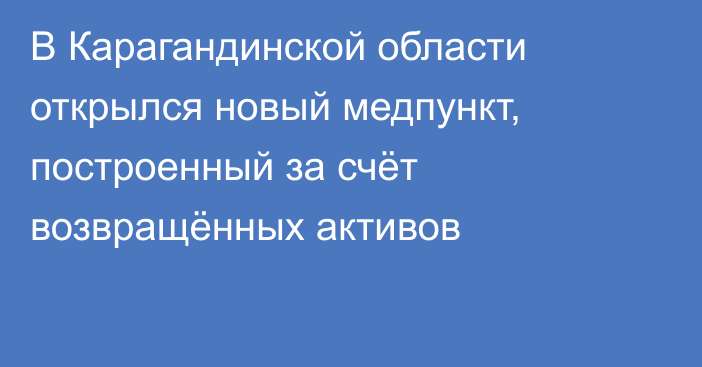 В Карагандинской области открылся новый медпункт, построенный за счёт возвращённых активов