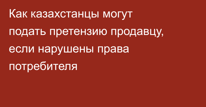 Как казахстанцы могут подать претензию продавцу, если нарушены права потребителя
