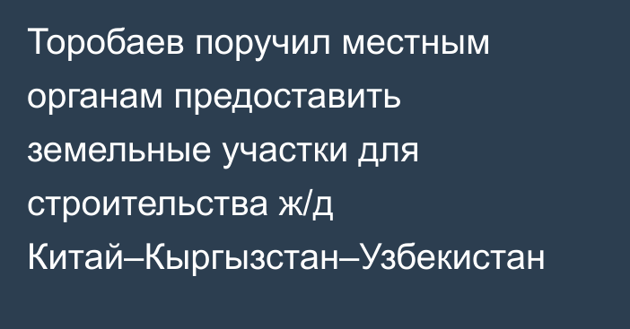 Торобаев поручил местным органам предоставить земельные участки для строительства ж/д Китай–Кыргызстан–Узбекистан