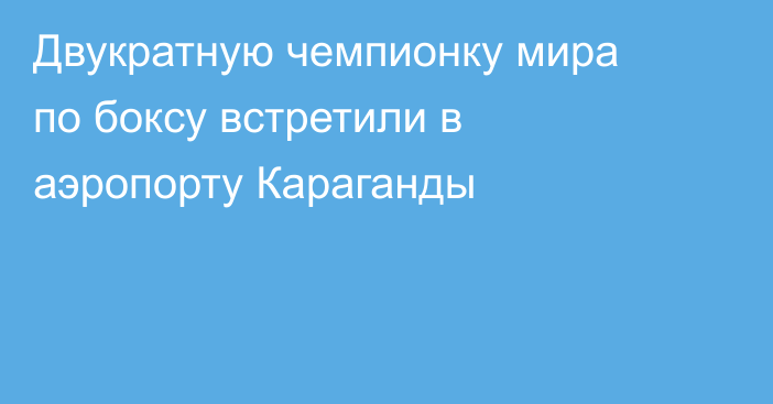 Двукратную чемпионку мира по боксу встретили в аэропорту Караганды