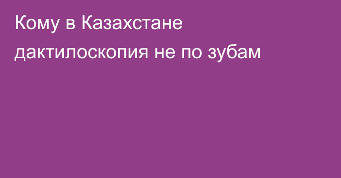 Кому в Казахстане дактилоскопия не по зубам