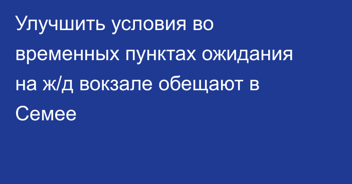 Улучшить условия во временных пунктах ожидания на ж/д вокзале обещают в Семее