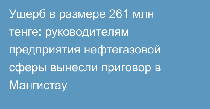 Ущерб в размере 261 млн тенге: руководителям предприятия нефтегазовой сферы вынесли приговор в Мангистау