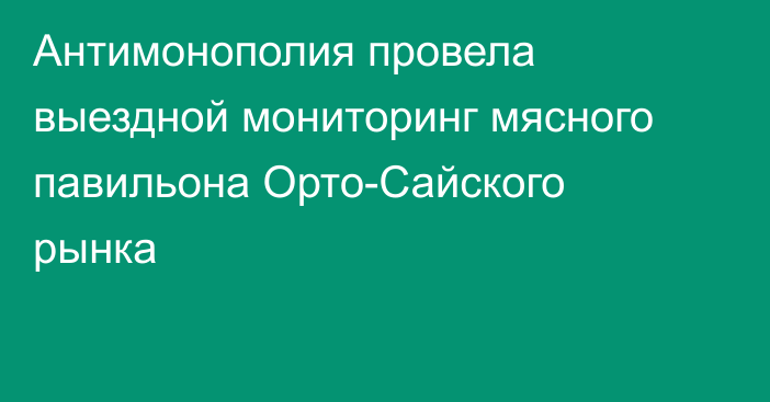 Антимонополия провела выездной мониторинг мясного павильона Орто-Сайского рынка