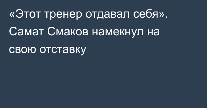 «Этот тренер отдавал себя». Самат Смаков намекнул на свою отставку