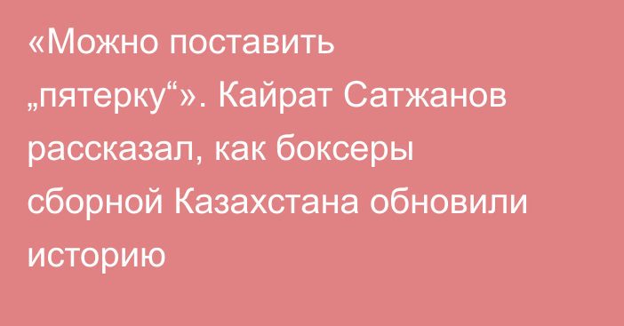 «Можно поставить „пятерку“». Кайрат Сатжанов рассказал, как боксеры сборной Казахстана обновили историю