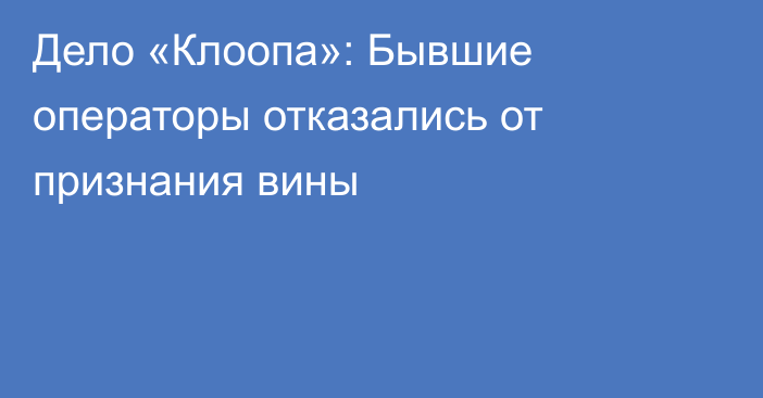Дело «Клоопа»: Бывшие операторы отказались от признания вины