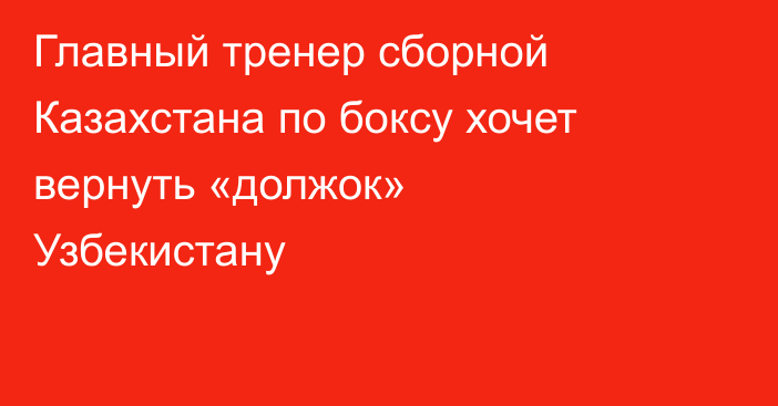 Главный тренер сборной Казахстана по боксу хочет вернуть «должок» Узбекистану