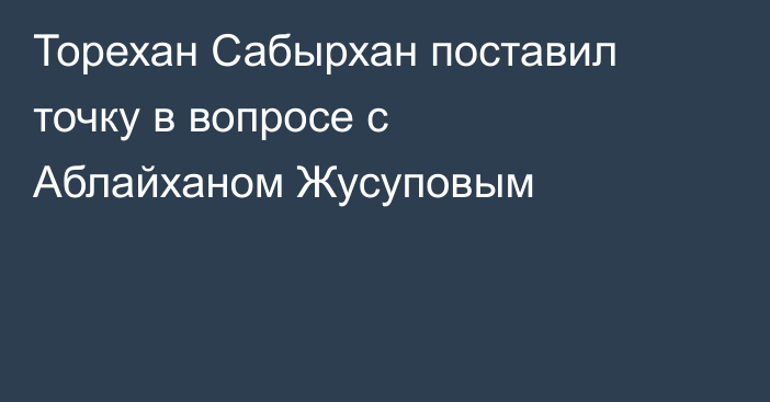 Торехан Сабырхан поставил точку в вопросе с Аблайханом Жусуповым