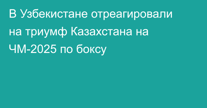 В Узбекистане отреагировали на триумф Казахстана на ЧМ-2025 по боксу