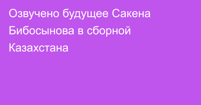 Озвучено будущее Сакена Бибосынова в сборной Казахстана