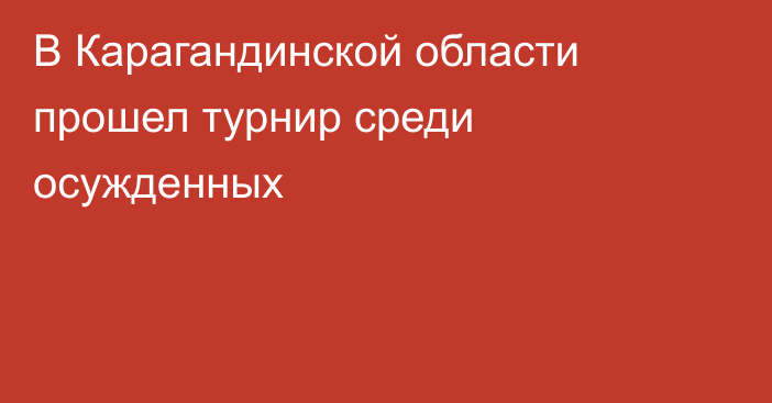 В Карагандинской области прошел турнир среди осужденных