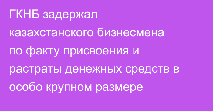 ГКНБ задержал казахстанского бизнесмена по факту присвоения и растраты денежных средств в особо крупном размере