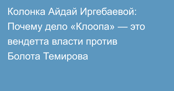 Колонка Айдай Иргебаевой: Почему дело «Клоопа» — это вендетта власти против Болота Темирова