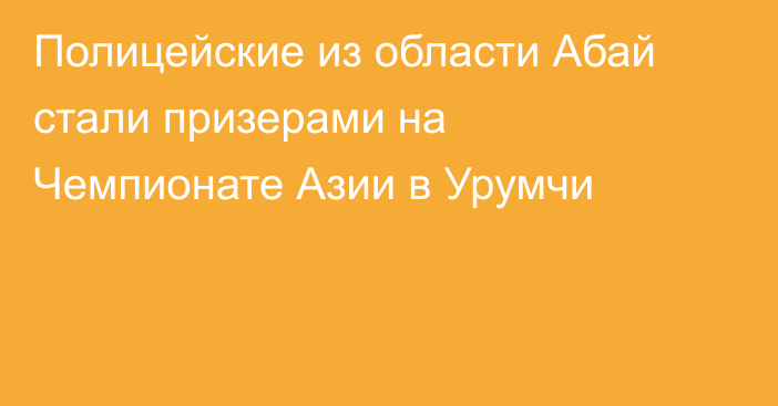 Полицейские из области Абай стали призерами на Чемпионате Азии в Урумчи